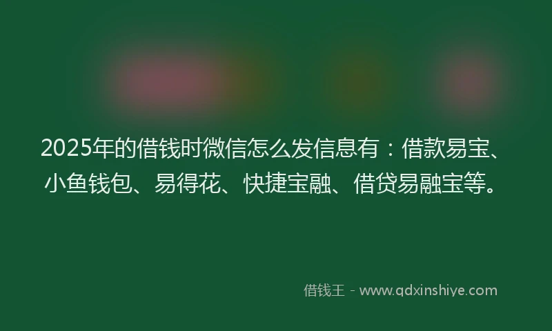 2025年的借钱时微信怎么发信息有：借款易宝、小鱼钱包、易得花、快捷宝融、借贷易融宝等。