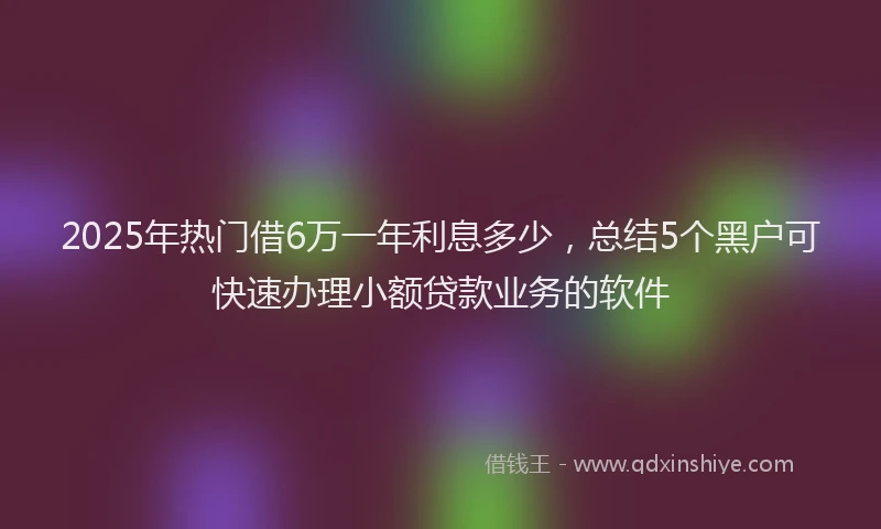 2025年热门借6万一年利息多少，总结5个黑户可快速办理小额贷款业务的软件