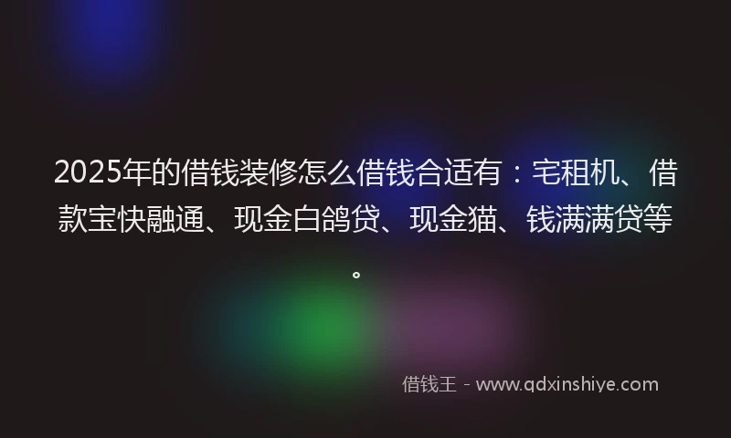 2025年的借钱装修怎么借钱合适有：宅租机、借款宝快融通、现金白鸽贷、现金猫、钱满满贷等。