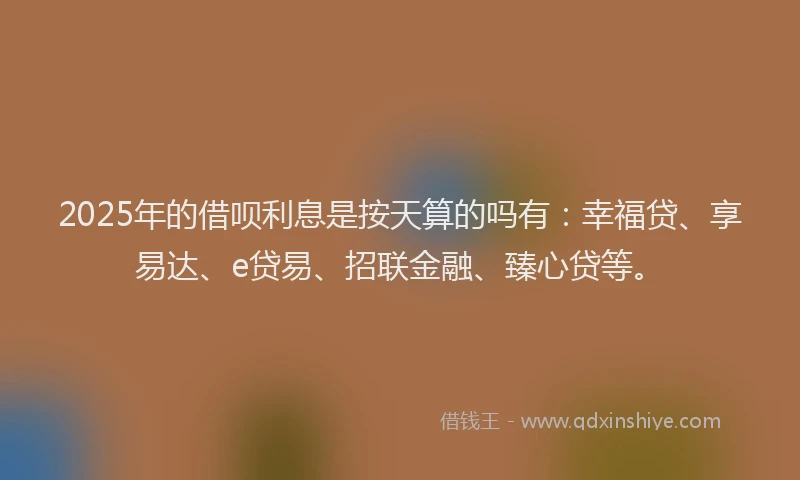 2025年的借呗利息是按天算的吗有：幸福贷、享易达、e贷易、招联金融、臻心贷等。