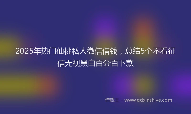 2025年热门仙桃私人微信借钱，总结5个不看征信无视黑白百分百下款