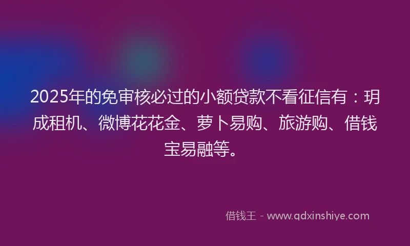 2025年的免审核必过的小额贷款不看征信有：玥成租机、微博花花金、萝卜易购、旅游购、借钱宝易融等。
