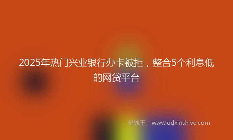 2025年热门兴业银行办卡被拒，整合5个利息低的网贷平台