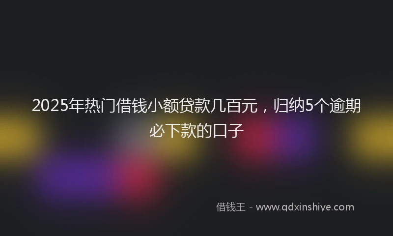 2025年热门借钱小额贷款几百元，归纳5个逾期必下款的口子