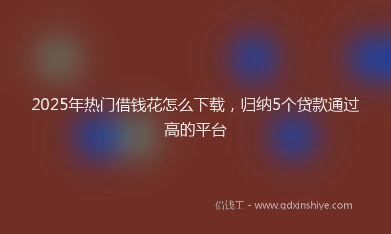 2025年热门借钱花怎么下载，归纳5个贷款通过高的平台