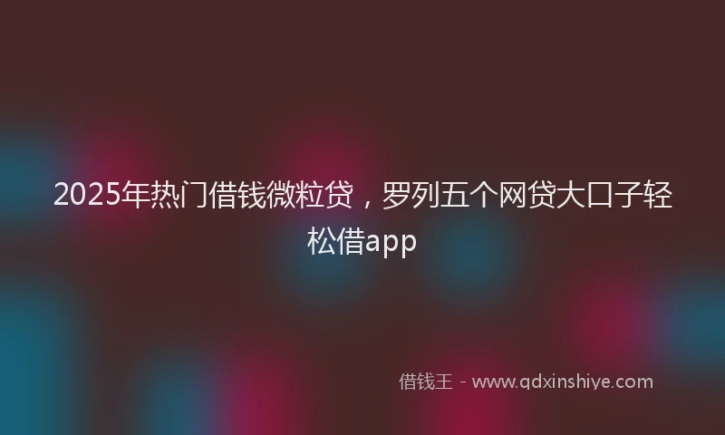2025年热门借钱微粒贷，罗列五个网贷大口子轻松借app