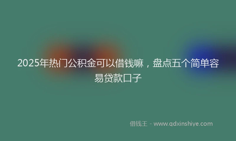 2025年热门公积金可以借钱嘛，盘点五个简单容易贷款口子