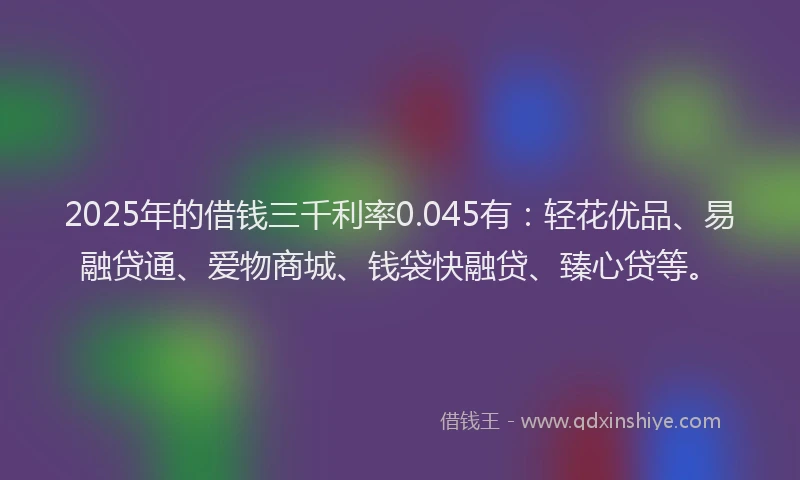 2025年的借钱三千利率0.045有：轻花优品、易融贷通、爱物商城、钱袋快融贷、臻心贷等。