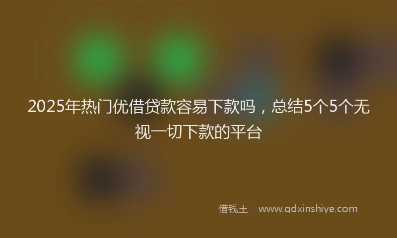 2025年热门优借贷款容易下款吗，总结5个5个无视一切下款的平台
