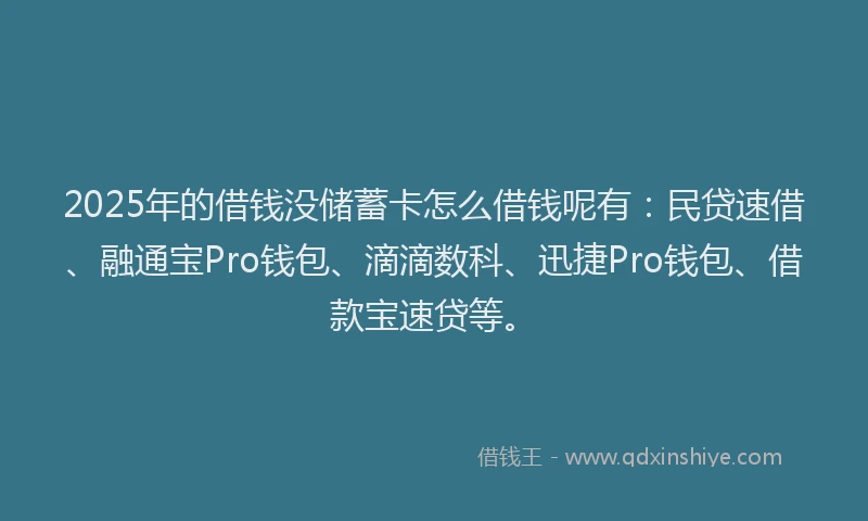 2025年的借钱没储蓄卡怎么借钱呢有：民贷速借、融通宝Pro钱包、滴滴数科、迅捷Pro钱包、借款宝速贷等。