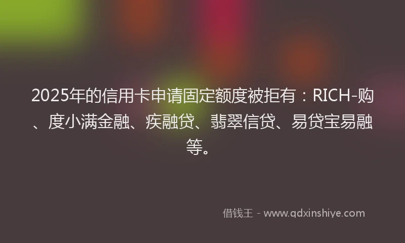 2025年的信用卡申请固定额度被拒有：RICH-购、度小满金融、疾融贷、翡翠信贷、易贷宝易融等。