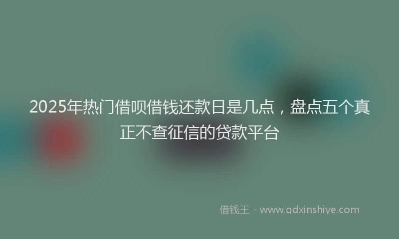 2025年热门借呗借钱还款日是几点，盘点五个真正不查征信的贷款平台