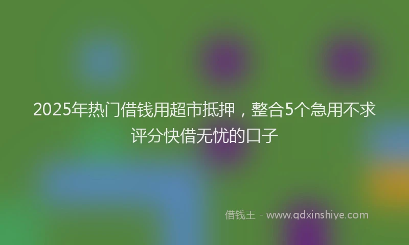 2025年热门借钱用超市抵押，整合5个急用不求评分快借无忧的口子