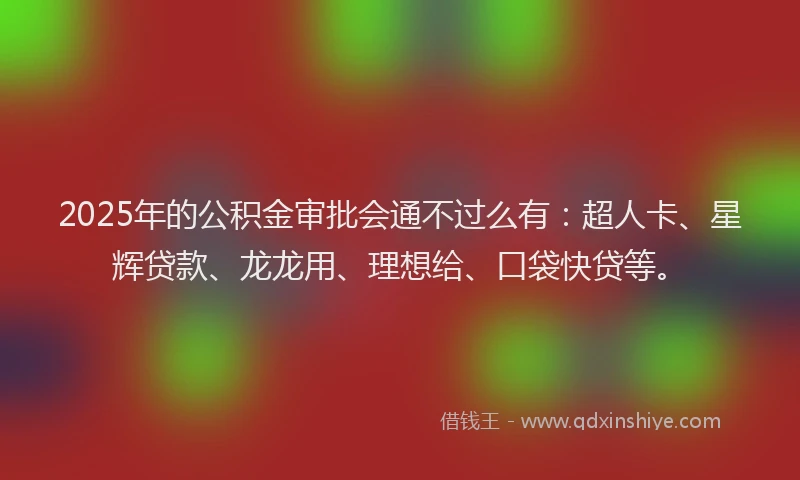 2025年的公积金审批会通不过么有：超人卡、星辉贷款、龙龙用、理想给、口袋快贷等。