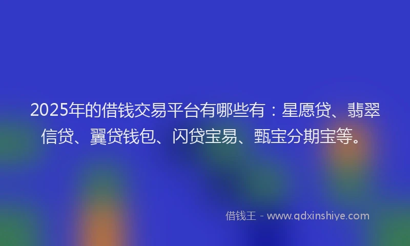 2025年的借钱交易平台有哪些有：星愿贷、翡翠信贷、翼贷钱包、闪贷宝易、甄宝分期宝等。