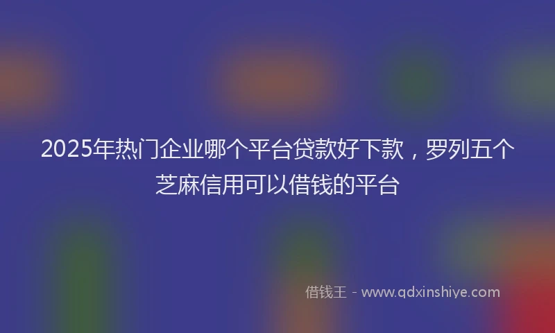 2025年热门企业哪个平台贷款好下款，罗列五个芝麻信用可以借钱的平台