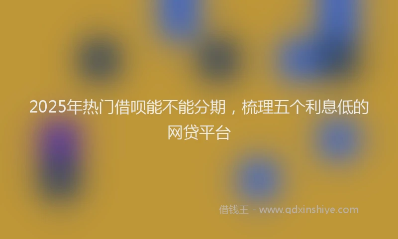 2025年热门借呗能不能分期，梳理五个利息低的网贷平台