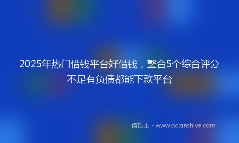 2025年热门借钱平台好借钱，整合5个综合评分不足有负债都能下款平台