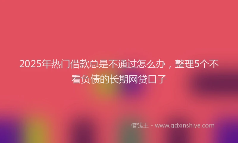 2025年热门借款总是不通过怎么办，整理5个不看负债的长期网贷口子
