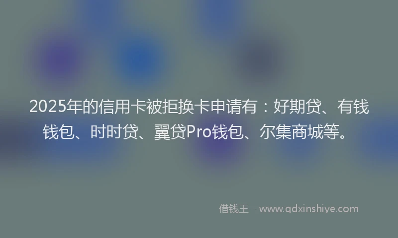 2025年的信用卡被拒换卡申请有：好期贷、有钱钱包、时时贷、翼贷Pro钱包、尔集商城等。