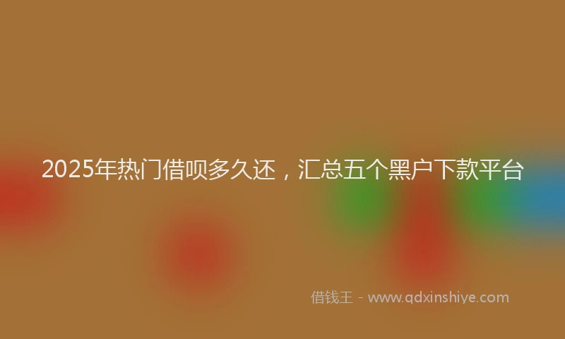 2025年热门借呗多久还，汇总五个黑户下款平台