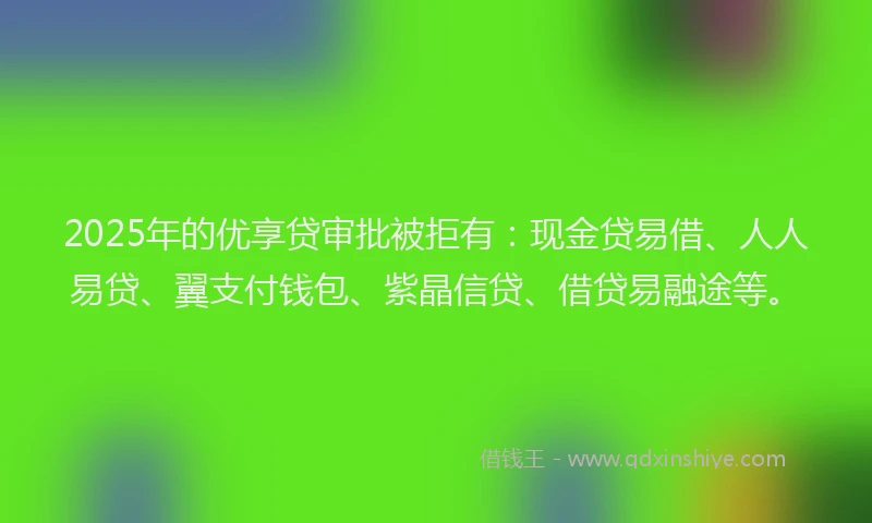 2025年的优享贷审批被拒有：现金贷易借、人人易贷、翼支付钱包、紫晶信贷、借贷易融途等。
