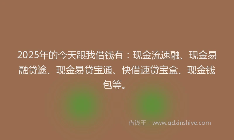 2025年的今天跟我借钱有：现金流速融、现金易融贷途、现金易贷宝通、快借速贷宝盒、现金钱包等。