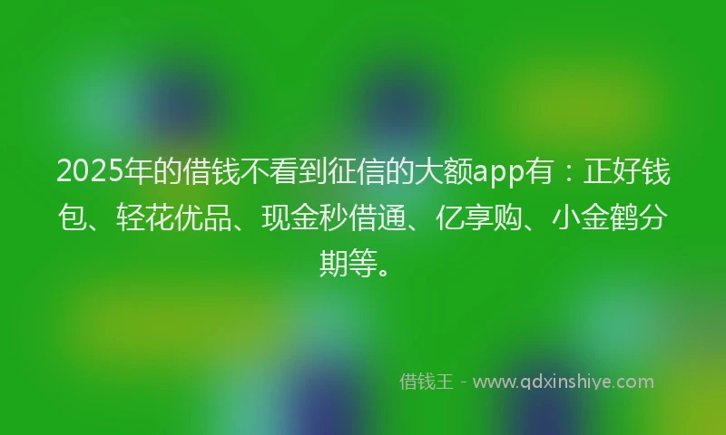 2025年的借钱不看到征信的大额app有：正好钱包、轻花优品、现金秒借通、亿享购、小金鹤分期等。