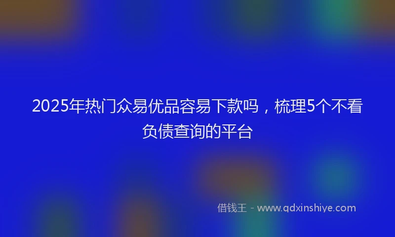 2025年热门众易优品容易下款吗，梳理5个不看负债查询的平台