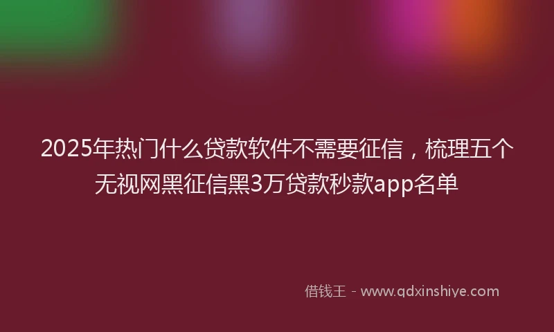 2025年热门什么贷款软件不需要征信，梳理五个无视网黑征信黑3万贷款秒款app名单