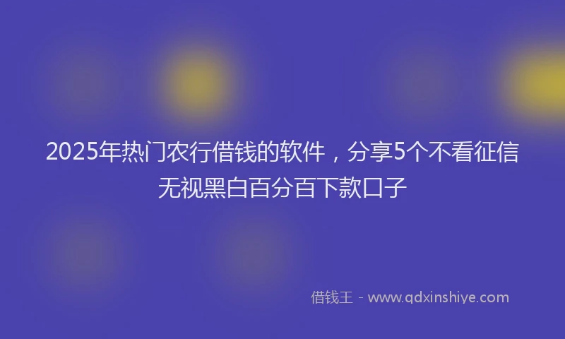 2025年热门农行借钱的软件，分享5个不看征信无视黑白百分百下款口子