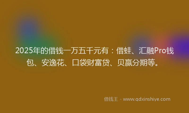 2025年的借钱一万五千元有：借蛙、汇融Pro钱包、安逸花、口袋财富贷、贝赢分期等。