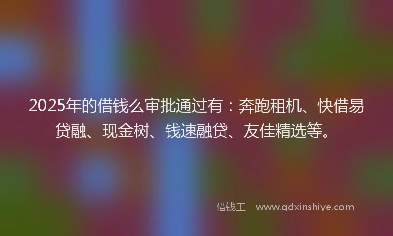 2025年的借钱么审批通过有：奔跑租机、快借易贷融、现金树、钱速融贷、友佳精选等。