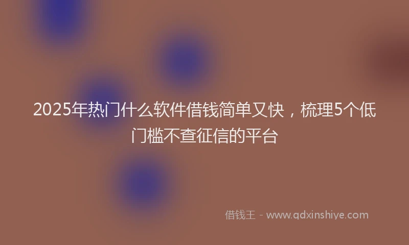 2025年热门什么软件借钱简单又快，梳理5个低门槛不查征信的平台