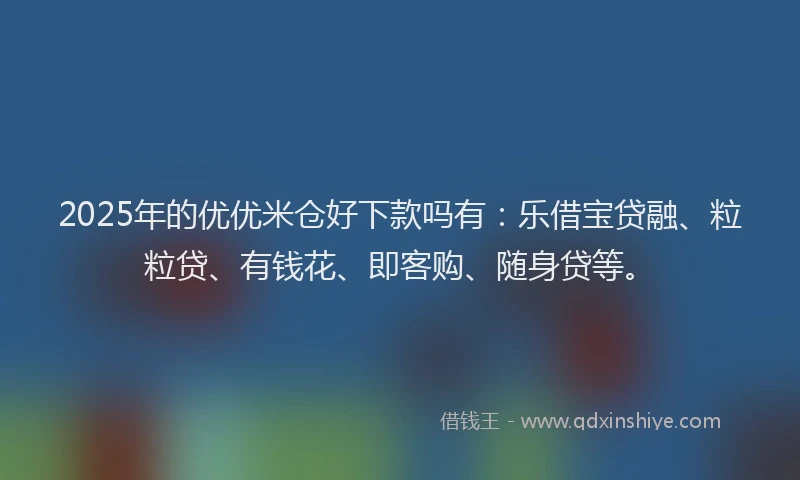 2025年的优优米仓好下款吗有：乐借宝贷融、粒粒贷、有钱花、即客购、随身贷等。