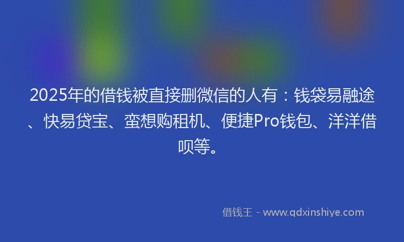 2025年的借钱被直接删微信的人有：钱袋易融途、快易贷宝、蛮想购租机、便捷Pro钱包、洋洋借呗等。