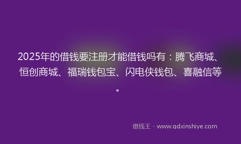 2025年的借钱要注册才能借钱吗有：腾飞商城、恒创商城、福瑞钱包宝、闪电侠钱包、喜融信等。