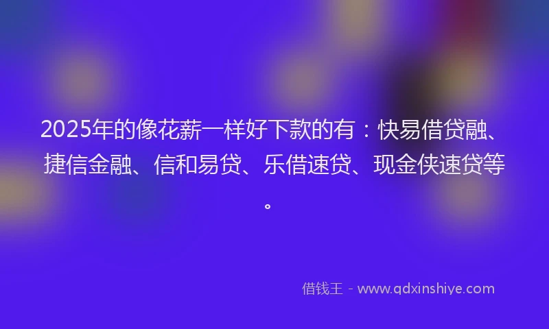 2025年的像花薪一样好下款的有：快易借贷融、捷信金融、信和易贷、乐借速贷、现金侠速贷等。