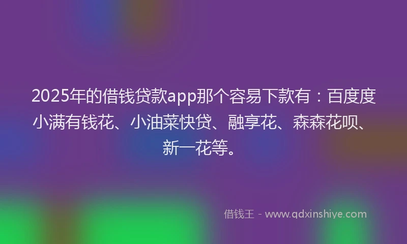 2025年的借钱贷款app那个容易下款有：百度度小满有钱花、小油菜快贷、融享花、森森花呗、新一花等。