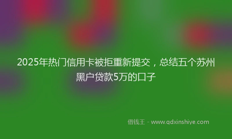 2025年热门信用卡被拒重新提交，总结五个苏州黑户贷款5万的口子