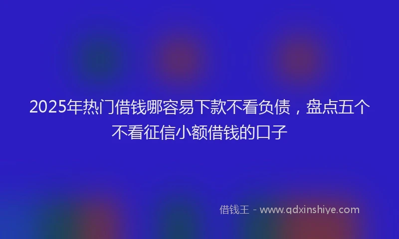 2025年热门借钱哪容易下款不看负债，盘点五个不看征信小额借钱的口子