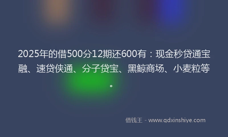 2025年的借500分12期还600有：现金秒贷通宝融、速贷侠通、分子贷宝、黑鲸商场、小麦粒等。