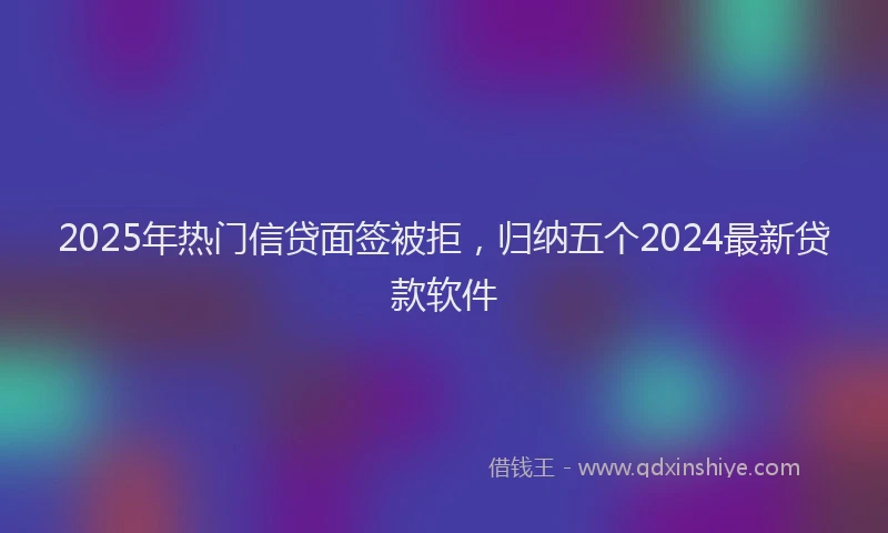 2025年热门信贷面签被拒，归纳五个2024最新贷款软件