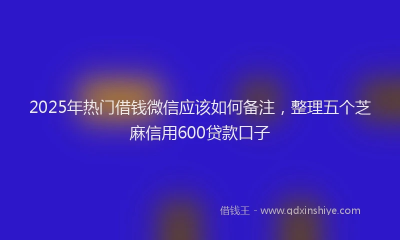 2025年热门借钱微信应该如何备注，整理五个芝麻信用600贷款口子