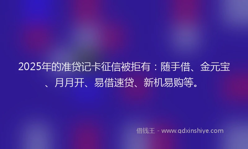 2025年的准贷记卡征信被拒有：随手借、金元宝、月月开、易借速贷、新机易购等。
