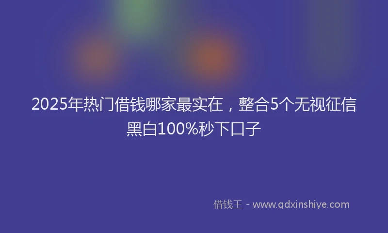 2025年热门借钱哪家最实在，整合5个无视征信黑白100%秒下口子