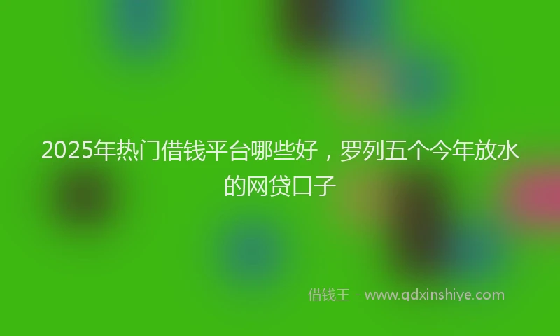 2025年热门借钱平台哪些好，罗列五个今年放水的网贷口子