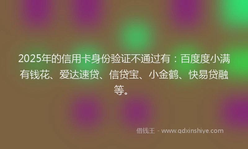 2025年的信用卡身份验证不通过有：百度度小满有钱花、爱达速贷、信贷宝、小金鹤、快易贷融等。