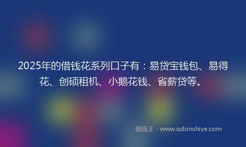 2025年的借钱花系列口子有：易贷宝钱包、易得花、创硕租机、小鹅花钱、省薪贷等。