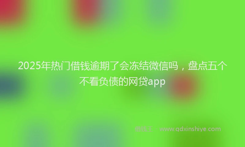 2025年热门借钱逾期了会冻结微信吗，盘点五个不看负债的网贷app